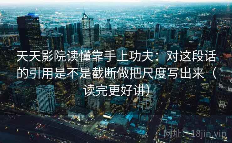 天天影院读懂靠手上功夫：对这段话的引用是不是截断做把尺度写出来（读完更好讲）